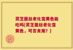 灵芝菌丝老化变黄色能吃吗(灵芝菌丝老化变黄色，可否食用？)