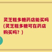 灵芝粗多糖药店能买吗(灵芝粗多糖可在药店购买吗？)