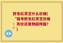 野生红灵芝什么价格(“探寻野生红灵芝价格：天价还是物超所值？”)
