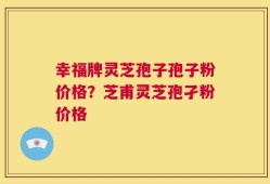 幸福牌灵芝孢子孢子粉价格？芝甫灵芝孢孑粉价格