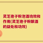 灵芝孢子粉泡酒功效和作用(灵芝孢子粉酿酒的益处和功效)