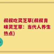 叔叔吃灵芝草(叔叔青睐灵芝草：当代人养生热点)