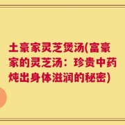 土豪家灵芝煲汤(富豪家的灵芝汤：珍贵中药炖出身体滋润的秘密)
