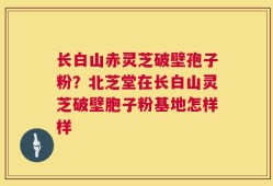 长白山赤灵芝破壁孢子粉？北芝堂在长白山灵芝破壁胞子粉基地怎样样