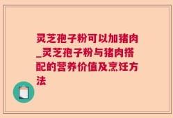 灵芝孢子粉可以加猪肉_灵芝孢子粉与猪肉搭配的营养价值及烹饪方法
