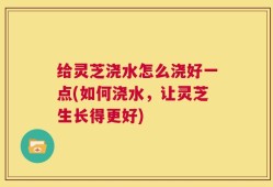 给灵芝浇水怎么浇好一点(如何浇水，让灵芝生长得更好)