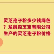 灵芝孢子粉多少钱绿色？龙泉森芝宝有限公司生产的灵芝孢子粉价格
