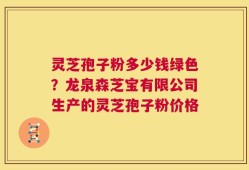 灵芝孢子粉多少钱绿色？龙泉森芝宝有限公司生产的灵芝孢子粉价格