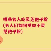 哪些名人吃灵芝孢子粉(名人们如何受益于灵芝孢子粉)