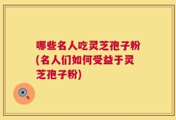 哪些名人吃灵芝孢子粉(名人们如何受益于灵芝孢子粉)