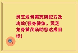 灵芝龙骨黄芪汤配方及功效(强身健体，灵芝龙骨黄芪汤助您达成目标)