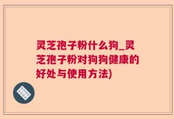 灵芝孢子粉什么狗_灵芝孢子粉对狗狗健康的好处与使用方法)