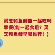 灵芝和鱼鳔能一起吃吗早餐(能一起食用？灵芝和鱼鳔早餐推荐！)