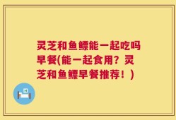 灵芝和鱼鳔能一起吃吗早餐(能一起食用？灵芝和鱼鳔早餐推荐！)