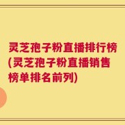 灵芝孢子粉直播排行榜(灵芝孢子粉直播销售榜单排名前列)