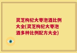 灵芝枸杞大枣泡酒比例大全(灵芝枸杞大枣泡酒多种比例配方大全)
