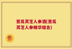 苦瓜灵芝人参洒(苦瓜灵芝人参精华组合)