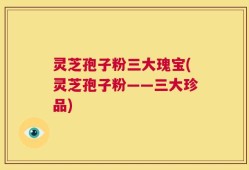 灵芝孢子粉三大瑰宝(灵芝孢子粉——三大珍品)