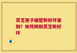 灵芝孢子破壁粉好坏鉴别？如何辨别灵芝粉好坏