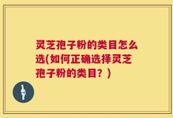 灵芝孢子粉的类目怎么选(如何正确选择灵芝孢子粉的类目？)