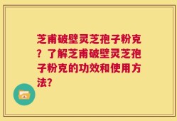 芝甫破壁灵芝孢子粉克？了解芝甫破壁灵芝孢子粉克的功效和使用方法？
