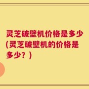 灵芝破壁机价格是多少(灵芝破壁机的价格是多少？)