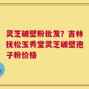 灵芝破壁粉批发？吉林抚松玉秀堂灵芝破壁孢子粉价格