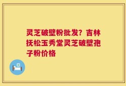 灵芝破壁粉批发？吉林抚松玉秀堂灵芝破壁孢子粉价格