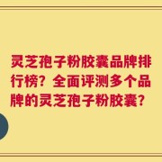灵芝孢子粉胶囊品牌排行榜？全面评测多个品牌的灵芝孢子粉胶囊？