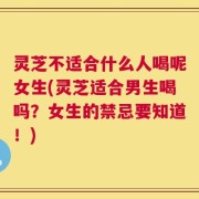 灵芝不适合什么人喝呢女生(灵芝适合男生喝吗？女生的禁忌要知道！)
