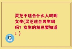 灵芝不适合什么人喝呢女生(灵芝适合男生喝吗？女生的禁忌要知道！)