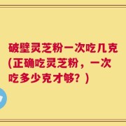 破壁灵芝粉一次吃几克(正确吃灵芝粉，一次吃多少克才够？)