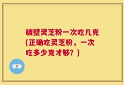 破壁灵芝粉一次吃几克(正确吃灵芝粉，一次吃多少克才够？)