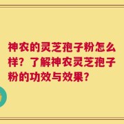 神农的灵芝孢子粉怎么样？了解神农灵芝孢子粉的功效与效果？