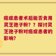 癌症患者术后能否食用灵芝孢子粉？？探讨灵芝孢子粉对癌症患者的影响？