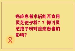 癌症患者术后能否食用灵芝孢子粉？？探讨灵芝孢子粉对癌症患者的影响？