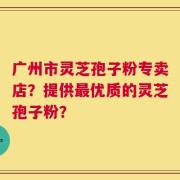 广州市灵芝孢子粉专卖店？提供最优质的灵芝孢子粉？
