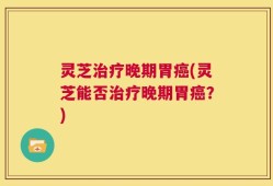 灵芝治疗晚期胃癌(灵芝能否治疗晚期胃癌？)