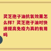 灵芝孢子油抗氧效果怎么样？灵芝孢子油对快速提高免疫力真的有用吗