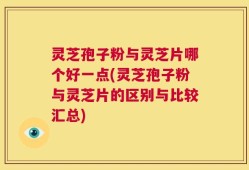 灵芝孢子粉与灵芝片哪个好一点(灵芝孢子粉与灵芝片的区别与比较汇总)