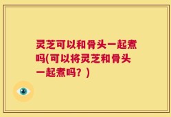灵芝可以和骨头一起煮吗(可以将灵芝和骨头一起煮吗？)