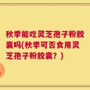 秋季能吃灵芝孢子粉胶囊吗(秋季可否食用灵芝孢子粉胶囊？)