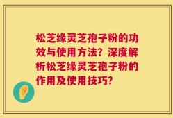松芝缘灵芝孢子粉的功效与使用方法？深度解析松芝缘灵芝孢子粉的作用及使用技巧？