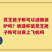 灵芝孢子粉可以进微波炉吗？玻璃杯装灵芝孢子粉可以带上飞机吗