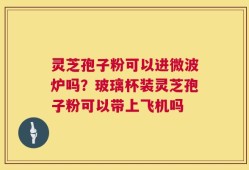 灵芝孢子粉可以进微波炉吗？玻璃杯装灵芝孢子粉可以带上飞机吗