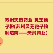 苏州天灵药业 灵芝孢子粉(苏州灵芝孢子粉制造商——天灵药业)
