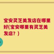 宝安灵芝美发店在哪里好(宝安哪里有灵芝美发店？)