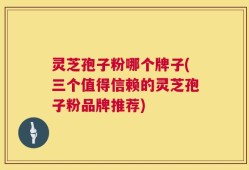 灵芝孢子粉哪个牌子(三个值得信赖的灵芝孢子粉品牌推荐)