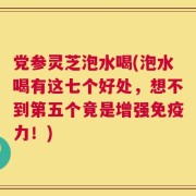 党参灵芝泡水喝(泡水喝有这七个好处，想不到第五个竟是增强免疫力！)