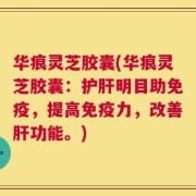 华痕灵芝胶囊(华痕灵芝胶囊：护肝明目助免疫，提高免疫力，改善肝功能。)